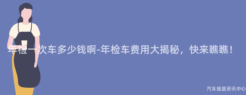 年检一次车多少钱啊-年检车费用大揭秘，快来瞧瞧！