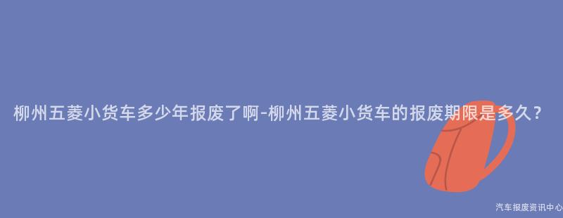 柳州五菱小货车多少年报废了啊-柳州五菱小货车的报废期限是多久？