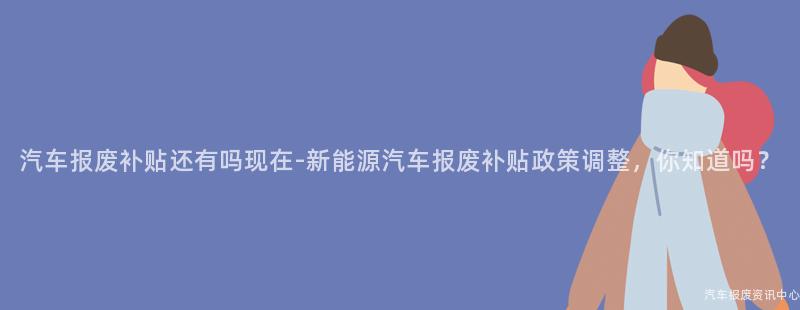 汽车报废补贴还有吗现在-新能源汽车报废补贴政策调整，你知道吗？
