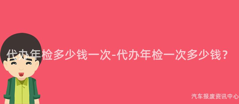 代办年检多少钱一次-代办年检一次多少钱？