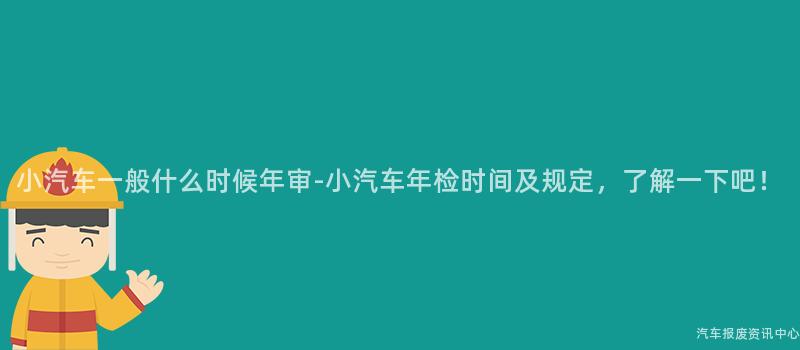 小汽车一般什么时候年审-小汽车年检时间及规定，了解一下吧！