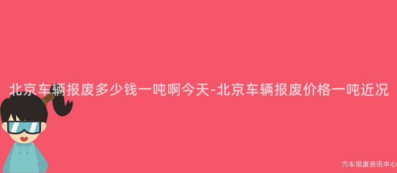 北京车辆报废多少钱一吨啊今天-北京车辆报废价格一吨近况