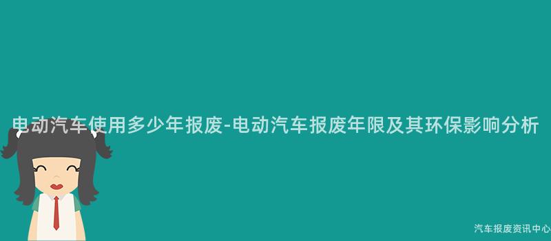 电动汽车使用多少年报废-电动汽车报废年限及其环保影响分析