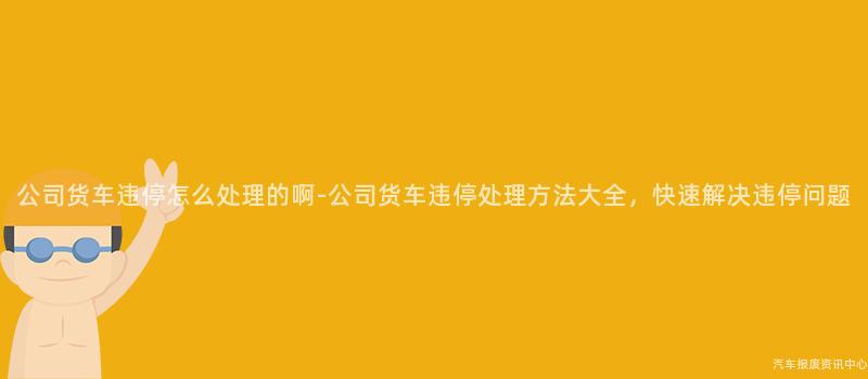 公司货车违停怎么处理的啊-公司货车违停处理方法大全，快速解决违停问题