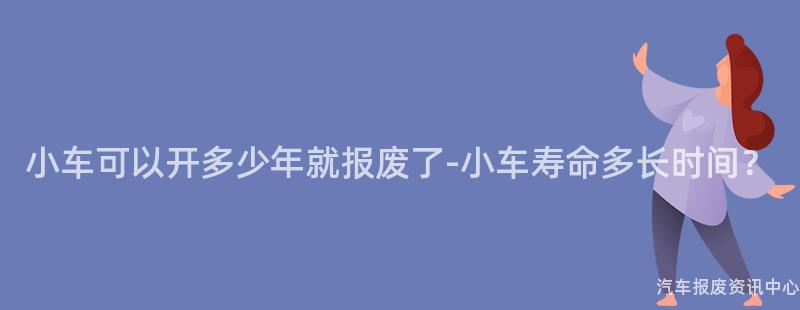 小车可以开多少年就报废了-小车寿命多长时间？