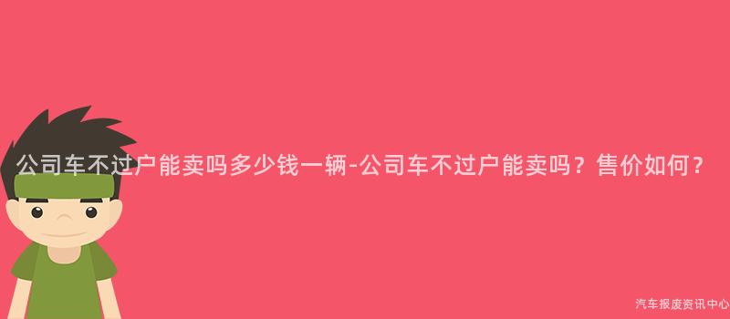 公司车不过户能卖吗多少钱一辆-公司车不过户能卖吗？售价如何？
