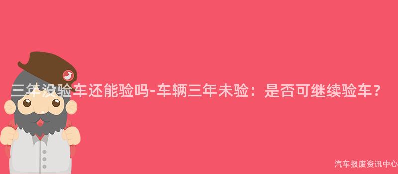 三年没验车还能验吗-车辆三年未验：是否可继续验车？