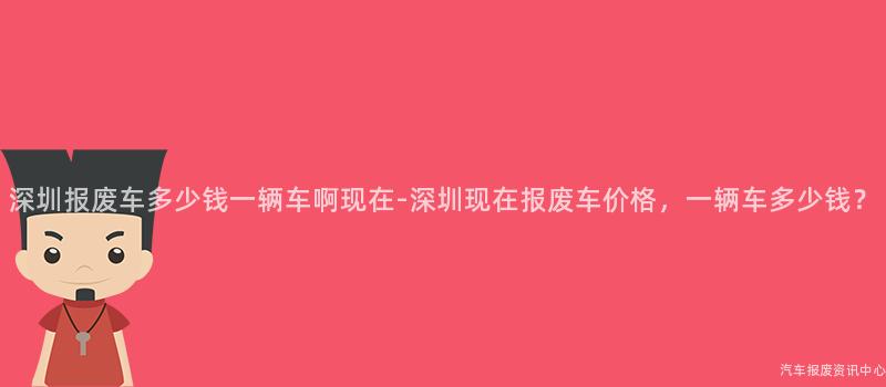 深圳报废车多少钱一辆车啊现在-深圳现在报废车价格，一辆车多少钱？