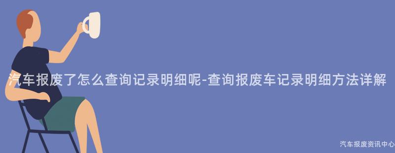 汽车报废了怎么查询记录明细呢-查询报废车记录明细方法详解