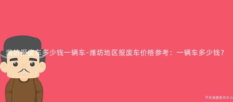 潍坊报废车多少钱一辆车-潍坊地区报废车价格参考：一辆车多少钱？