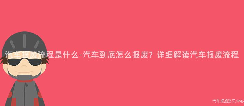 汽车报废流程是什么-汽车到底怎么报废？详细解读汽车报废流程