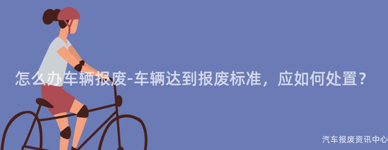 怎么办车辆报废-车辆达到报废标准，应如何处置？
