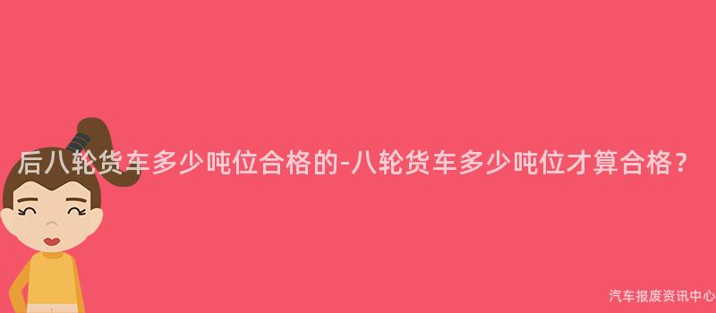 后八轮货车多少吨位合格的-八轮货车多少吨位才算合格？