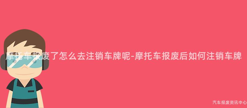摩托车报废了怎么去注销车牌呢-摩托车报废后如何注销车牌