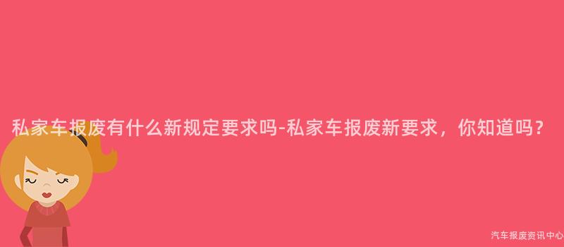私家车报废有什么新规定要求吗-私家车报废新要求，你知道吗？