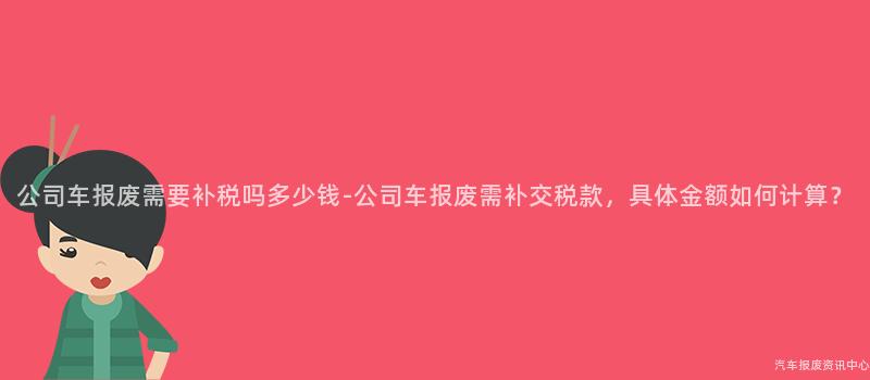 公司车报废需要补税吗多少钱-公司车报废需补交税款，具体金额如何计算？