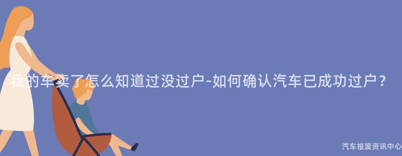 我的车卖了怎么知道过没过户-如何确认汽车已成功过户？