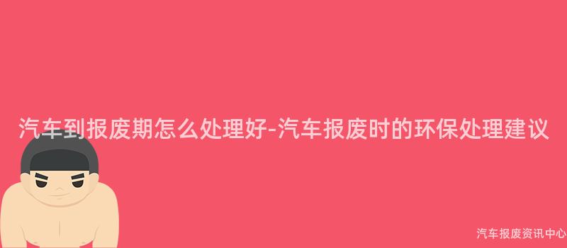 汽车到报废期怎么处理好-汽车报废时的环保处理建议