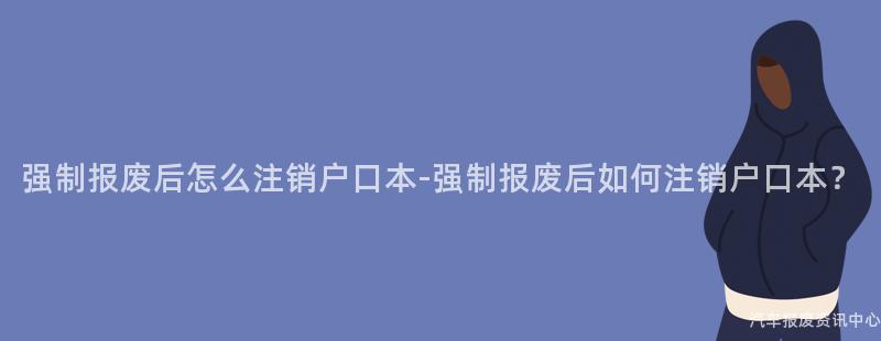 强制报废后怎么注销户口本-强制报废后如何注销户口本？