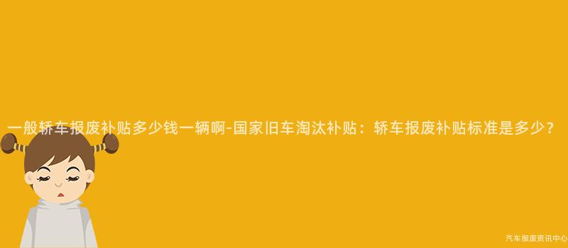 一般轿车报废补贴多少钱一辆啊-国家旧车淘汰补贴：轿车报废补贴标准是多少？