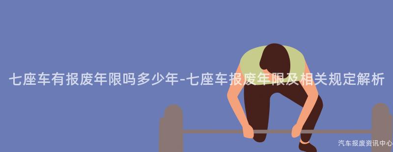 七座车有报废年限吗多少年-七座车报废年限及相关规定解析