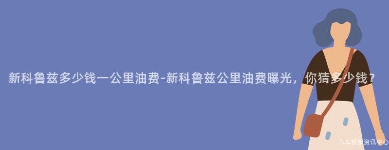 新科鲁兹多少钱一公里油费-新科鲁兹公里油费曝光，你猜多少钱？