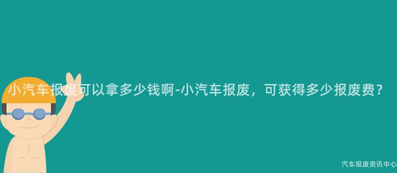 小汽车报废可以拿多少钱啊-小汽车报废，可获得多少报废费？