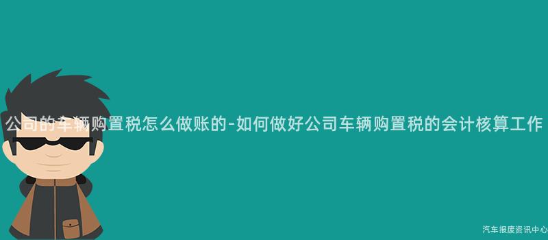 公司的车辆购置税怎么做账的-如何做好公司车辆购置税的会计核算工作
