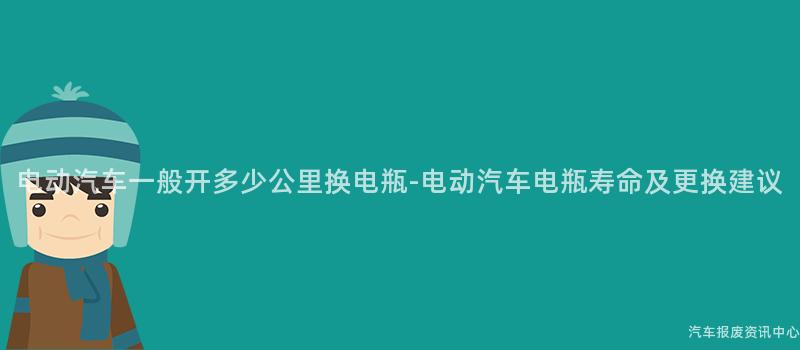 电动汽车一般开多少公里换电瓶-电动汽车电瓶寿命及更换建议