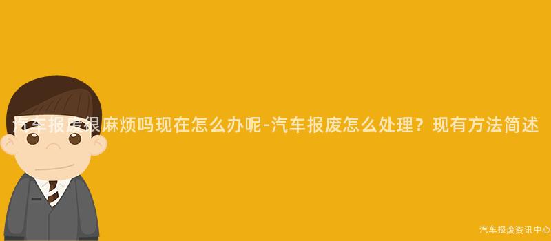 汽车报废很麻烦吗现在怎么办呢-汽车报废怎么处理？现有方法简述