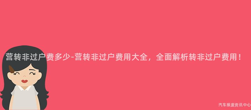 营转非过户费多少-营转非过户费用大全，全面解析转非过户费用！