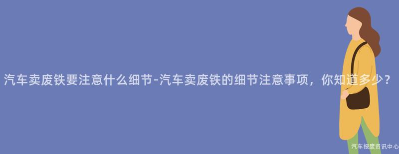 汽车卖废铁要注意什么细节-汽车卖废铁的细节注意事项，你知道多少？