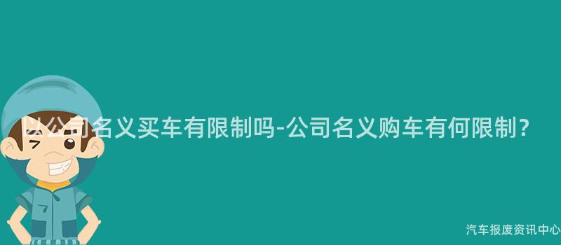 以公司名义买车有限制吗-公司名义购车有何限制？
