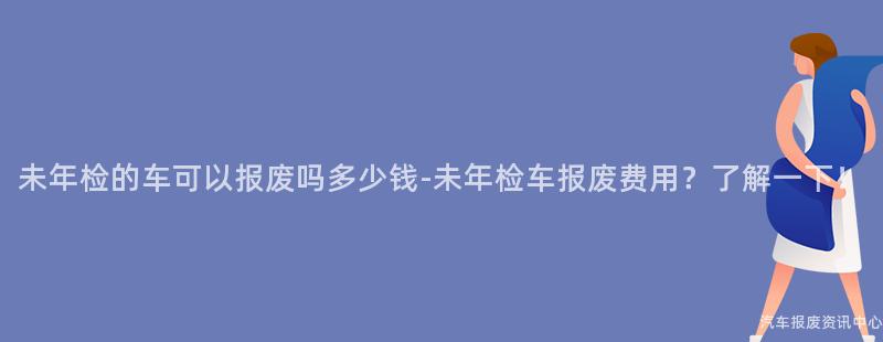 未年检的车可以报废吗多少钱-未年检车报废费用？了解一下！