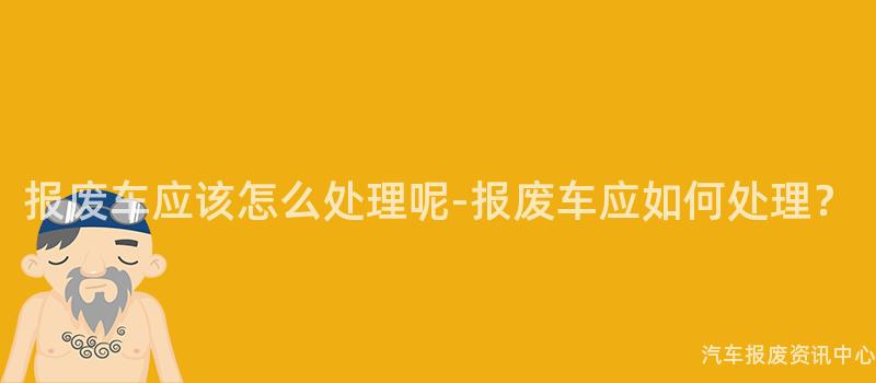 报废车应该怎么处理呢-报废车应如何处理?