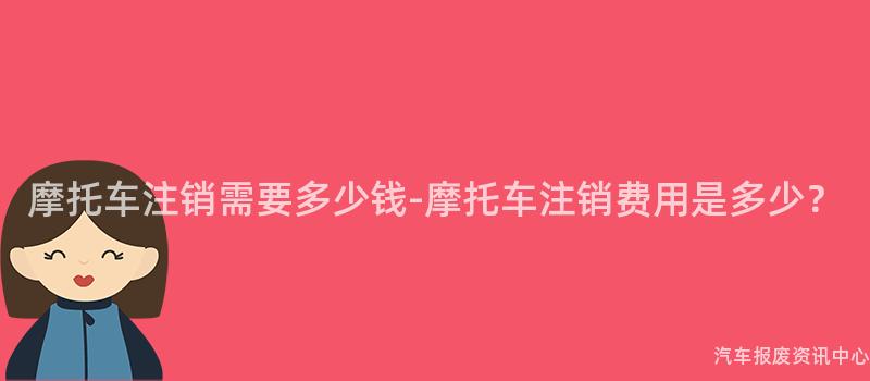 摩托车注销需要多少钱-摩托车注销费用是多少？