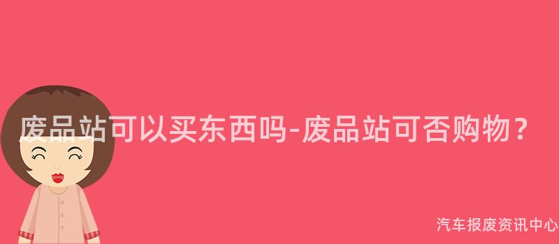 废品站可以买东西吗-废品站可否购物？