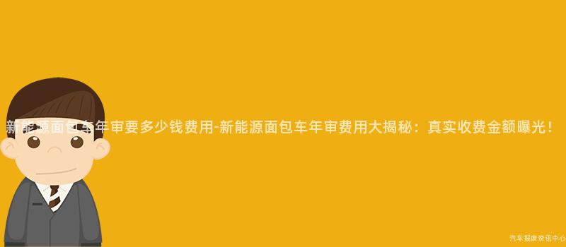 新能源面包车年审要多少钱费用-新能源面包车年审费用大揭秘：真实收费金额曝光！