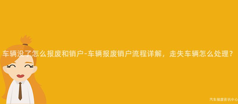 车辆没了怎么报废和销户-车辆报废销户流程详解，走失车辆怎么处理？