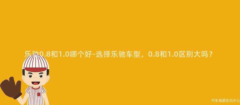 乐驰0.8和1.0哪个好-选择乐驰车型，0.8和1.0区别大吗？