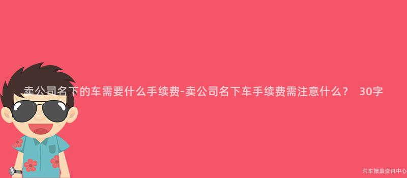 卖公司名下的车需要什么手续费-卖公司名下车手续费需注意什么？  30字