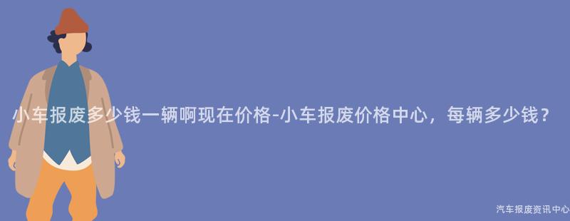 小车报废多少钱一辆啊现在价格-小车报废价格中心，每辆多少钱？