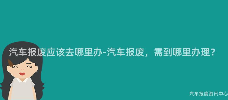汽车报废应该去哪里办-汽车报废，需到哪里办理？