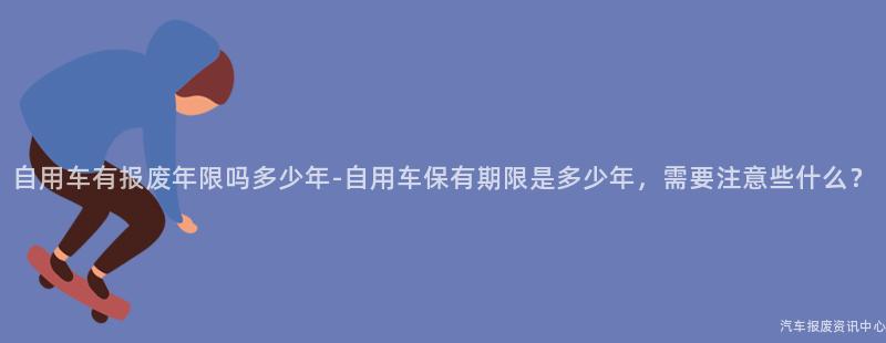 自用车有报废年限吗多少年-自用车保有期限是多少年，需要注意些什么？