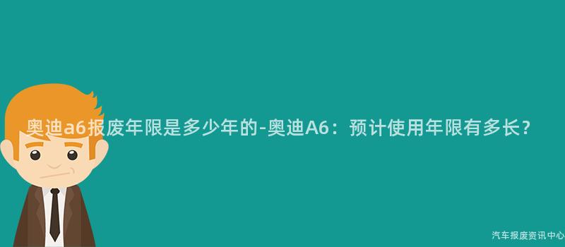 奥迪a6报废年限是多少年的-奥迪A6：预计使用年限有多长？