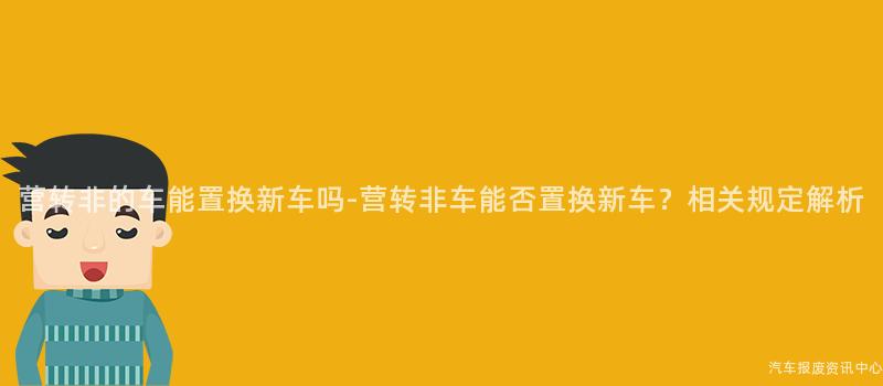 营转非的车能置换新车吗-营转非车能否置换新车？相关规定解析