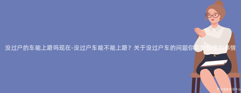 没过户的车能上路吗现在-没过户车能不能上路？关于没过户车的问题你需要知道的事情