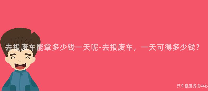 去报废车能拿多少钱一天呢-去报废车，一天可得多少钱？