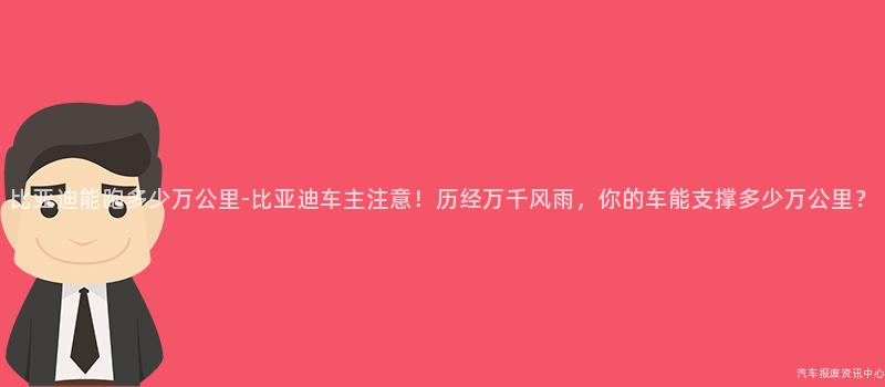 比亚迪能跑多少万公里-比亚迪车主注意！历经万千风雨，你的车能支撑多少万公里？