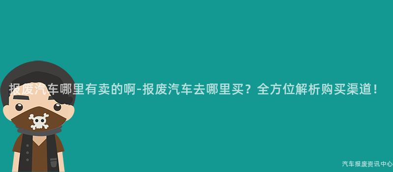 报废汽车哪里有卖的啊-报废汽车去哪里买？全方位解析购买渠道！